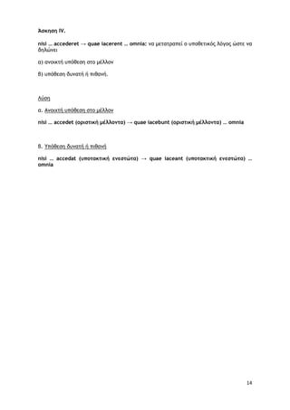 14
Άσκηση IV.
nisi … accederet → quae iacerent … omnia: να μετατραπεί ο υποθετικός λόγος ώστε να
δηλώνει
α) ανοικτή υπόθεση στο μέλλον
β) υπόθεση δυνατή ή πιθανή.
α.
Λύση
nisi … accedet (οριστική μέλλοντα) → quae iacebunt (οριστική μέλλοντα) … omnia
Ανοιχτή υπόθεση στο μέλλον
β.
nisi … accedat (υποτακτική ενεστώτα) → quae iaceant (υποτακτική ενεστώτα) …
omnia
Υπόθεση δυνατή ή πιθανή
 