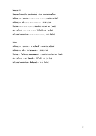 2
Άσκηση ΙΙ.
Να συμπληρωθεί ο κατάλληλος τύπος του γερουνδίου.
Adulescens cupidus ........................... erat (proelior)
Adulescens ad .......................... ruit (certo)
Hostes ......................... salutem petiverunt (fugio)
Ars (=τέχνη) ..................... difficilis est (scribo)
Adversarius peritus .......................... erat (bello)
Adulescens cupidus ... proeliandi ... erat (proelior)
Λύση
Adulescens ad ... certandum ... ruit (certo)
Hostes ... fugiendo (αφαιρετική) ... salutem petiverunt (fugio)
Ars (=τέχνη) ... scribendi ... difficilis est (scribo)
Adversarius peritus ...bellandi ... erat (bello)
 