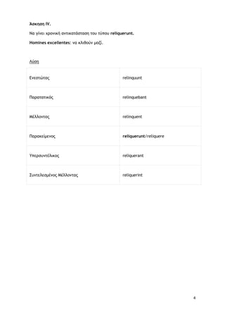 4
Άσκηση ΙV.
Να γίνει χρονική αντικατάσταση του τύπου reliquerunt.
Homines excellentes: να κλιθούν μαζί.
Ενεστώτας
Λύση
relinquunt
Παρατατικός relinquebant
Μέλλοντας relinquent
Παρακείμενος reliquerunt/reliquere
Υπερσυντέλικος reliquerant
Συντελεσμένος Μέλλοντας reliquerint
 