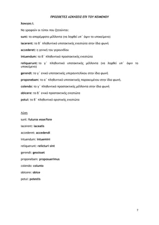 7
ΠΡΟΣΘΕΤΕΣ ΑΣΚΗΣΕΙΣ ΕΠΙ ΤΟΥ ΚΕΙΜΕΝΟΥ
Άσκηση Ι.
Να γραφούν οι τύποι που ζητούνται:
sunt: το απαρέμφατο μέλλοντα (να ληφθεί υπ΄ όψιν το υποκείμενο)
iacerent: το β΄ πληθυντικό υποτακτικής ενεστώτα στην ίδια φωνή
accederet: η γενική του γερουνδίου
intuendum: το β΄ πληθυντικό προστακτικής ενεστώτα
reliquerunt: το γ΄ πληθυντικό υποτακτικής μέλλοντα (να ληφθεί υπ΄ όψιν το
υποκείμενο)
gerendi: το γ΄ ενικό υποτακτικής υπερσυντελίκου στην ίδια φωνή
proponebam: το α΄ πληθυντικό υποτακτικής παρακειμένου στην ίδια φωνή.
colendo: το γ΄ πληθυντικό προστακτικής μέλλοντα στην ίδια φωνή
obicere: το β΄ ενικό προστακτικής ενεστώτα
potui: το β΄ πληθυντικό οριστικής ενεστώτα
sunt: futuros esse/fore
Λύση
iacerent: iaceatis
accederet: accedendi
intuendum: intuemini
reliquerunt: relicturi sint
gerendi: gessisset
proponebam: proposuerimus
colendo: colunto
obicere: obice
potui: potestis
 