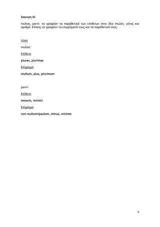 9
Άσκηση ΙΙΙ.
multas, parvi: να γραφούν τα παραθετικά των επιθέτων στην ίδια πτώση, γένος και
αριθμό. Επίσης να γραφούν τα επιρρήματά τους και τα παραθετικά τους.
multas:
Λύση
plures, plurimas
Επίθετο
multum, plus, plurimum
Επίρρημα
parvi:
minoris, minimi
Επίθετο
non multum/paulum, minus, minime
Επίρρημα
 