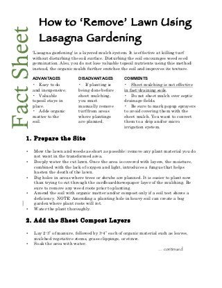 Fact Sheet     How to ‘Remove’ Lawn Using
               Lasagna Gardening
           ‘Lasagna gardening’ is a layered mulch system. It is effective at killing turf
           without disturbing the soil surface. Disturbing the soil encourages weed seed
           germination. Also, you do not lose valuable topsoil nutrients using this method;
           instead, the organic mulch further enriches the soil and improves its texture.
            
           ADVANTAGES              DISADVANTAGES           COMMENTS
           • Easy to do            • If planting is        • Sheet mulching is not effective
           and inexpensive.        being done before       in fast-draining soils.
           • Valuable              sheet mulching,         • Do not sheet mulch over septic
           topsoil stays in        you must                drainage fields.
           place.                  manually remove         • Be sure to mark popup sprayers
           • Adds organic          turf from areas         to avoid covering them with the
           matter to the           where plantings         sheet mulch. You want to convert
           soil.                   are planned.            them to a drip and/or micro
                                                           irrigation system.
                                                        
       1. Prepare the Site

       •     Mow the lawn and weeds as short as possible; remove any plant material you do
             not want in the transformed area.
       •     Deeply water the cut lawn. Once the area is covered with layers, the moisture,
             combined with the lack of oxygen and light, introduces a fungus that helps
             hasten the death of the lawn.
       •     Dig holes in areas where trees or shrubs are planned. It is easier to plant now
             than trying to cut through the cardboard/newspaper layer of the mulching. Be
             sure to remove any weed roots prior to planting.
       •     Amend the soil with organic matter and/or compost only if a soil test shows a
             deficiency. NOTE: Amending a planting hole in heavy soil can create a bog
             garden where plant roots will rot.
       •     Water the plant thoroughly.

       2. Add the Sheet Compost Layers

       •     Lay 2-3” of manure, followed by 3-4” each of organic material such as leaves,
             mulched vegetative stems, grass clippings, or straw.
       •     Soak the area with water.
                                                                           … continued
 