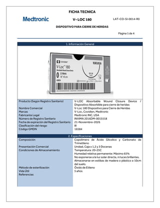 FICHA TECNICA
V- LOC 180
DISPOSITIVO PARA CIERRE DE HERIDAS
LAT-CO-SI-0014-R0
Página 1 de 4
1. Información General
Producto (Según Registro Sanitario) V-LOC Absorbable Wound Closure Device /
Dispositivo Absorbible para cierre de heridas
Nombre Comercial V-Loc 180 Dispositivo para Cierre de Heridas
Marcas V-Loc, Covidien, Medtronic
Fabricante Legal Medtronic INC, USA
Número de Registro Sanitario INVIMA 2016DM-0015518
Fecha de expiración del Registro Sanitario 21-Noviembre-2026
Clasificación del riesgo III
Código GMDN 16584
2. Especificaciones
Composición Copolimero de Ácido Glicolico y Carbonato de
Trimetileno
Presentación Comercial Unidad, Caja x 1,2 y 3 Docenas
Condiciones de Almacenamiento Temperatura: 20-25C
Humedad relativa permanente: Máximo 65%
No exponerse a la luz solar directa, ni luces brillantes.
Almacenarse en estibas de madera o plástico a 10cm
del suelo.
Método de esterilización Óxido de Etileno
Vida Útil 5 años
Referencias
 