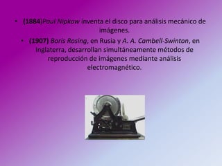 • (1884)Paul Nipkow inventa el disco para análisis mecánico de
                            imágenes.
  • (1907) Boris Rosing, en Rusia y A. A. Cambell-Swinton, en
      Inglaterra, desarrollan simultáneamente métodos de
          reproducción de imágenes mediante análisis
                        electromagnético.
 