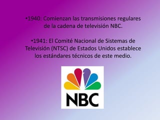 •1940: Comienzan las transmisiones regulares
       de la cadena de televisión NBC.

  •1941: El Comité Nacional de Sistemas de
Televisión (NTSC) de Estados Unidos establece
    los estándares técnicos de este medio.
 