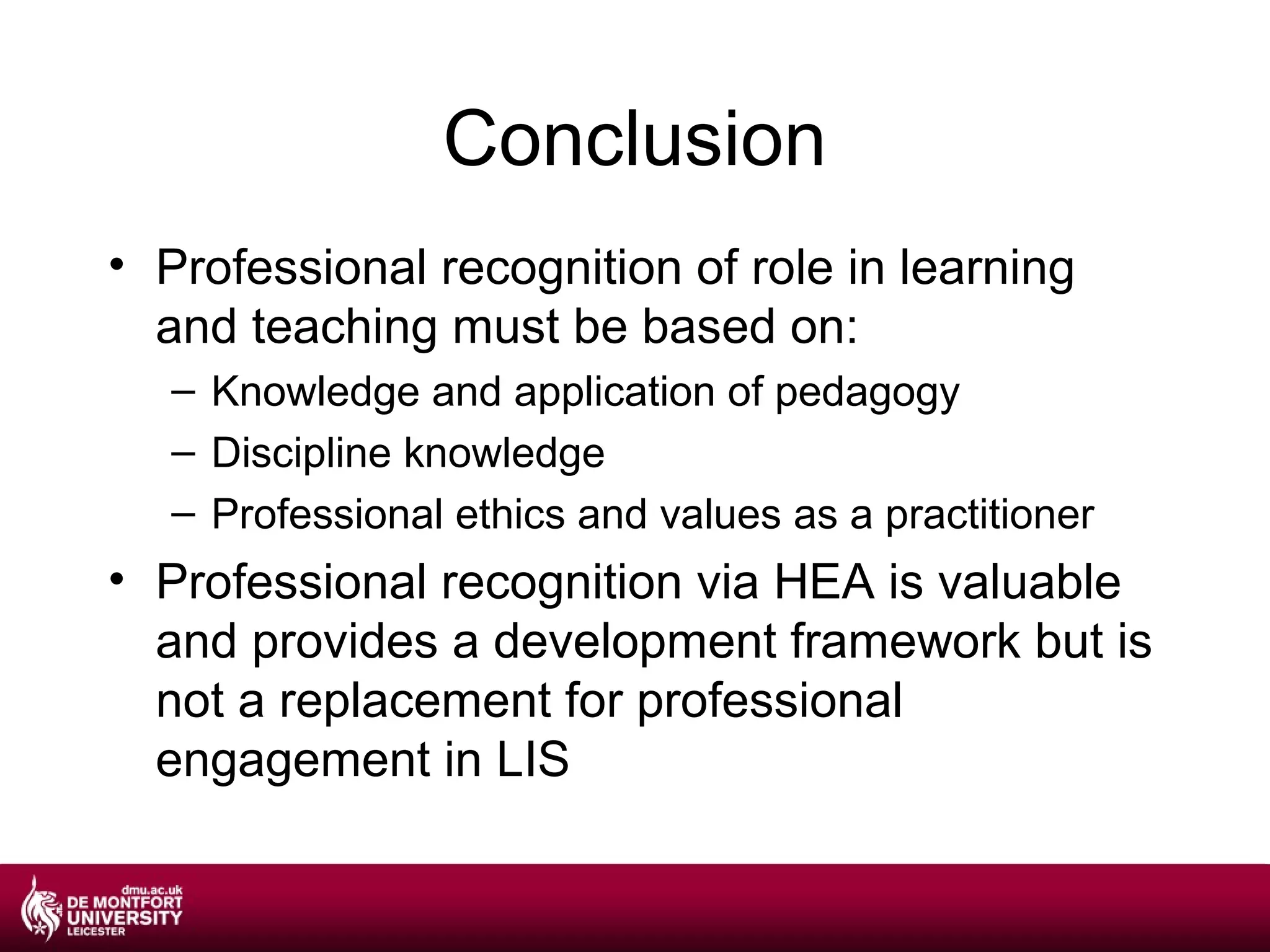 Conclusion
• Professional recognition of role in learning
  and teaching must be based on:
   – Knowledge and application of pedagogy
   – Discipline knowledge
   – Professional ethics and values as a practitioner
• Professional recognition via HEA is valuable
  and provides a development framework but is
  not a replacement for professional
  engagement in LIS
 