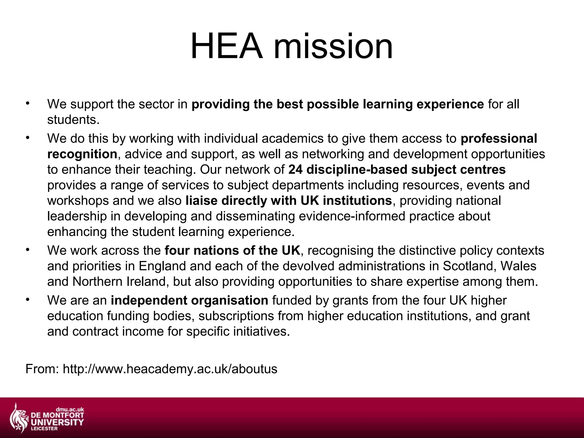 HEA mission
•   We support the sector in providing the best possible learning experience for all
    students.
•   We do this by working with individual academics to give them access to professional
    recognition, advice and support, as well as networking and development opportunities
    to enhance their teaching. Our network of 24 discipline-based subject centres
    provides a range of services to subject departments including resources, events and
    workshops and we also liaise directly with UK institutions, providing national
    leadership in developing and disseminating evidence-informed practice about
    enhancing the student learning experience.
•   We work across the four nations of the UK, recognising the distinctive policy contexts
    and priorities in England and each of the devolved administrations in Scotland, Wales
    and Northern Ireland, but also providing opportunities to share expertise among them.
•   We are an independent organisation funded by grants from the four UK higher
    education funding bodies, subscriptions from higher education institutions, and grant
    and contract income for specific initiatives.

From: http://www.heacademy.ac.uk/aboutus
 