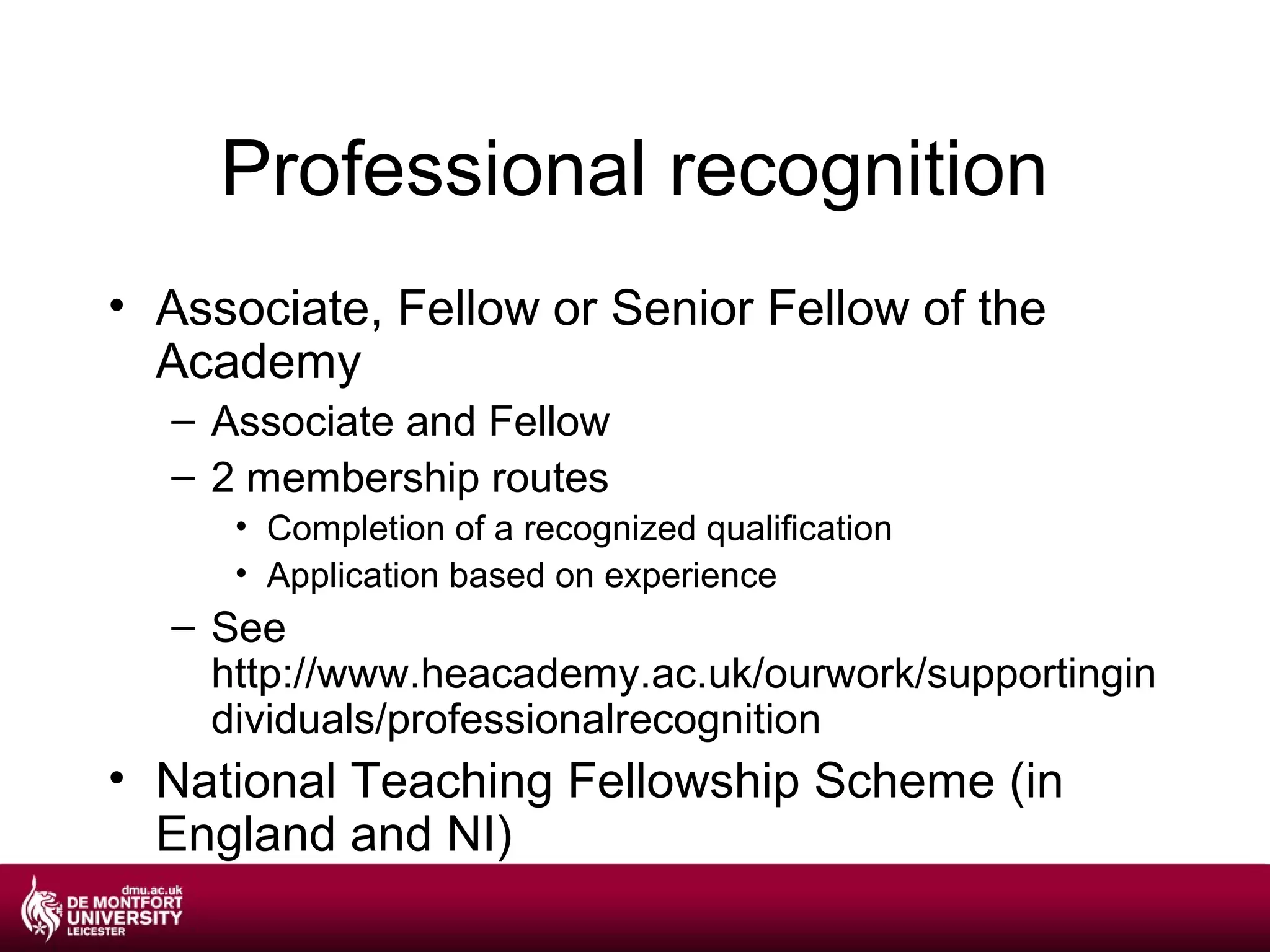 Professional recognition
• Associate, Fellow or Senior Fellow of the
  Academy
  – Associate and Fellow
  – 2 membership routes
     • Completion of a recognized qualification
     • Application based on experience
  – See
    http://www.heacademy.ac.uk/ourwork/supportingin
    dividuals/professionalrecognition
• National Teaching Fellowship Scheme (in
  England and NI)
 