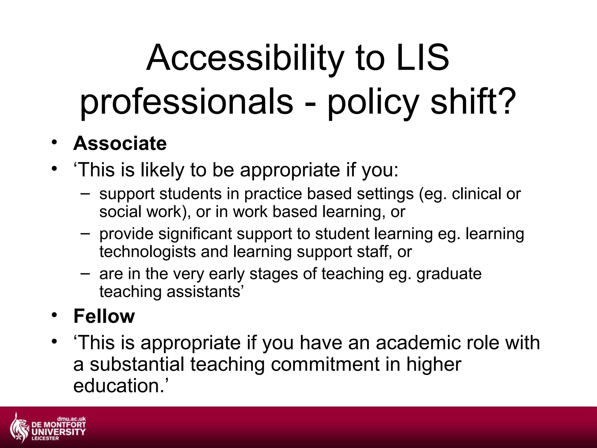 Accessibility to LIS
   professionals - policy shift?
• Associate
• ‘This is likely to be appropriate if you:
   – support students in practice based settings (eg. clinical or
     social work), or in work based learning, or
   – provide significant support to student learning eg. learning
     technologists and learning support staff, or
   – are in the very early stages of teaching eg. graduate
     teaching assistants’
• Fellow
• ‘This is appropriate if you have an academic role with
  a substantial teaching commitment in higher
  education.’
 