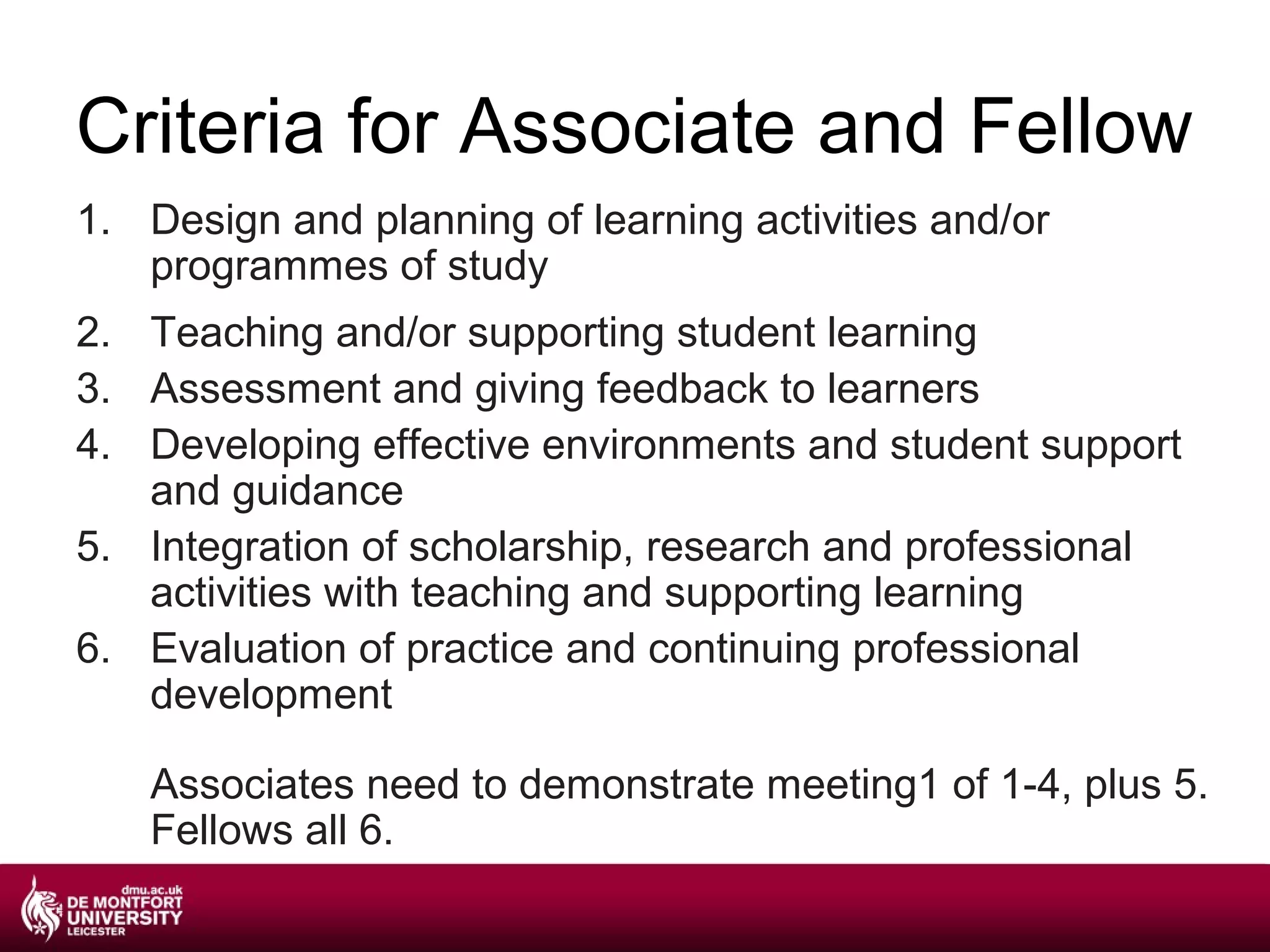 Criteria for Associate and Fellow
1. Design and planning of learning activities and/or
   programmes of study
2. Teaching and/or supporting student learning
3. Assessment and giving feedback to learners
4. Developing effective environments and student support
   and guidance
5. Integration of scholarship, research and professional
   activities with teaching and supporting learning
6. Evaluation of practice and continuing professional
   development

   Associates need to demonstrate meeting1 of 1-4, plus 5.
   Fellows all 6.
 