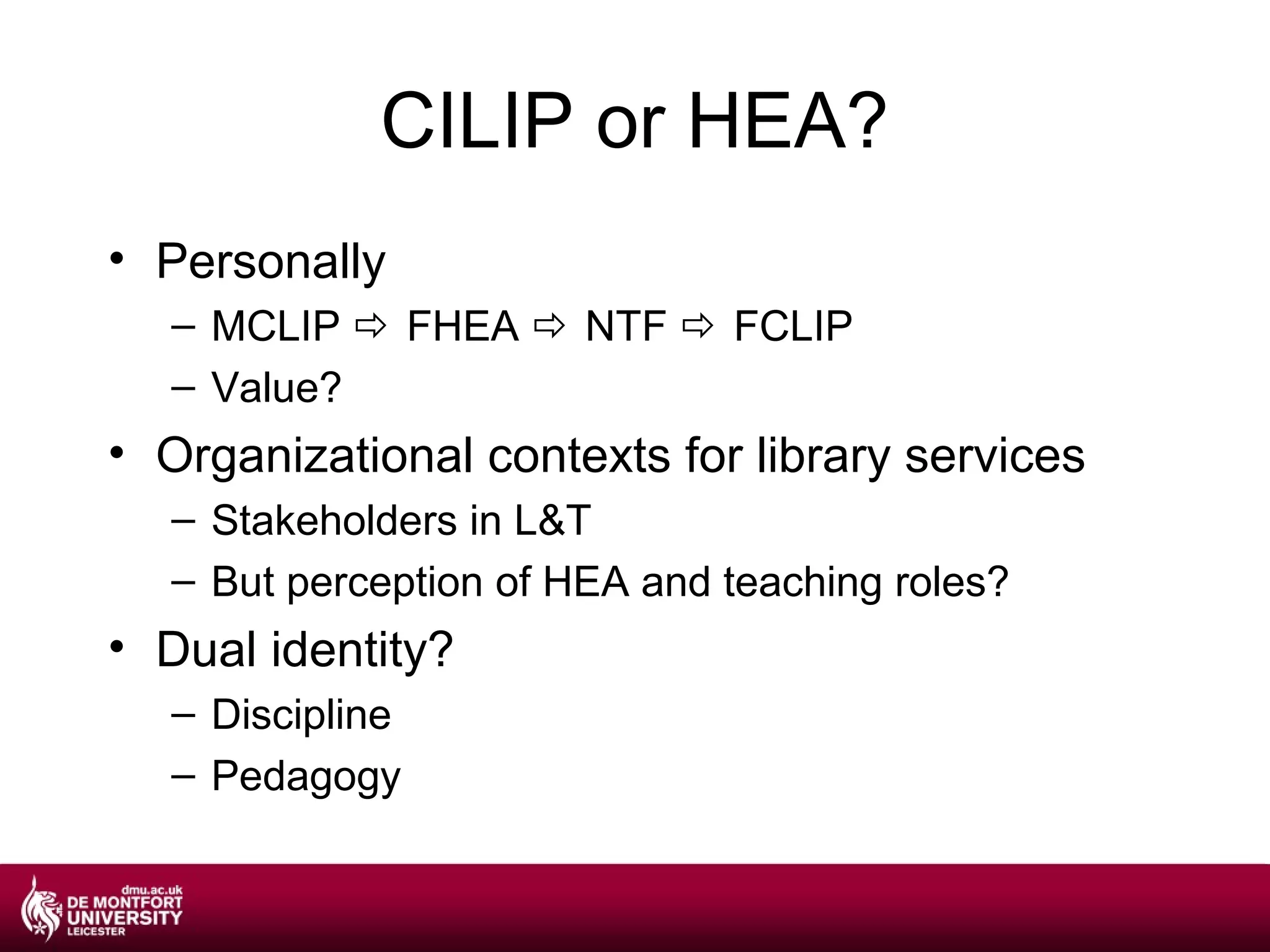 CILIP or HEA?
• Personally
  – MCLIP  FHEA  NTF  FCLIP
  – Value?
• Organizational contexts for library services
  – Stakeholders in L&T
  – But perception of HEA and teaching roles?
• Dual identity?
  – Discipline
  – Pedagogy
 