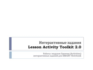 Интерактивные задания
Lesson Activity Toolkit 2.0
Работа с модулем Занятия (Activities)
интерактивных заданий для SMART Notebook

 