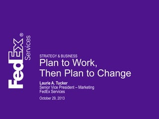 STRATEGY & BUSINESS

Plan to Work,
Then Plan to Change
Laurie A. Tucker
Senior Vice President – Marketing
FedEx Services
October 29, 2013

 