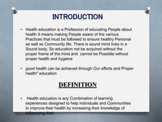 INTRODUCTION
• Health education is a Profession of educating People about
health It means making People aware of the various
Practices that must be followed to ensure healthy Personal
as well as Community life. There is sound mind lives in a
Sound body. So education not be acquired without the
proper frame of the mind and cannot be Possible without
proper health and hygiene
• good health can be achieved through Our efforts and Proper
health" education
DEFINITION
• Health education is any Combination of learning
experiences designed to help individuals and Communities
to improve their health by increasing their knowledge of
influencing their
 