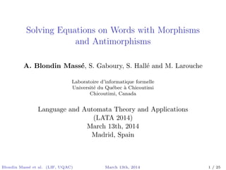 Solving Equations on Words with Morphisms
and Antimorphisms
A. Blondin Mass´e, S. Gaboury, S. Hall´e and M. Larouche
Laboratoire d’informatique formelle
Universit´e du Qu´ebec `a Chicoutimi
Chicoutimi, Canada
Language and Automata Theory and Applications
(LATA 2014)
March 13th, 2014
Madrid, Spain
Blondin Mass´e et al. (LIF, UQAC) March 13th, 2014 1 / 25
 