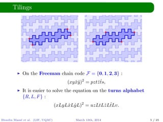 Tilings
On the Freeman chain code F = {0, 1, 2, 3} :
(xyˆxˆy)2
= pztˆzˆts,
It is easier to solve the equation on the turns alphabet
{R, L, F} :
(xLyLˆxLˆyL)2
= uzLtLˆzLˆtLv.
Blondin Mass´e et al. (LIF, UQAC) March 13th, 2014 5 / 25
 