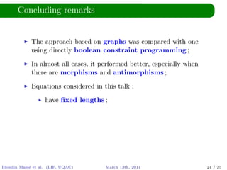 Concluding remarks
The approach based on graphs was compared with one
using directly boolean constraint programming ;
In almost all cases, it performed better, especially when
there are morphisms and antimorphisms ;
Equations considered in this talk :
have ﬁxed lengths ;
Blondin Mass´e et al. (LIF, UQAC) March 13th, 2014 24 / 25
 