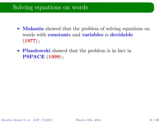 Solving equations on words
Makanin showed that the problem of solving equations on
words with constants and variables is decidable
(1977) ;
Plandowski showed that the problem is in fact in
PSPACE (1999) ;
Blondin Mass´e et al. (LIF, UQAC) March 13th, 2014 6 / 25
 