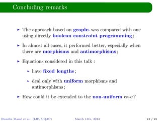 Concluding remarks
The approach based on graphs was compared with one
using directly boolean constraint programming ;
In almost all cases, it performed better, especially when
there are morphisms and antimorphisms ;
Equations considered in this talk :
have ﬁxed lengths ;
deal only with uniform morphisms and
antimorphisms ;
How could it be extended to the non-uniform case ?
Blondin Mass´e et al. (LIF, UQAC) March 13th, 2014 24 / 25
 