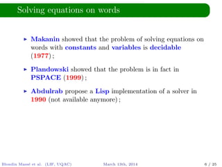 Solving equations on words
Makanin showed that the problem of solving equations on
words with constants and variables is decidable
(1977) ;
Plandowski showed that the problem is in fact in
PSPACE (1999) ;
Abdulrab propose a Lisp implementation of a solver in
1990 (not available anymore) ;
Blondin Mass´e et al. (LIF, UQAC) March 13th, 2014 6 / 25
 