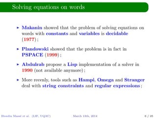 Solving equations on words
Makanin showed that the problem of solving equations on
words with constants and variables is decidable
(1977) ;
Plandowski showed that the problem is in fact in
PSPACE (1999) ;
Abdulrab propose a Lisp implementation of a solver in
1990 (not available anymore) ;
More recenly, tools such as Hampi, Omega and Stranger
deal with string constraints and regular expressions ;
Blondin Mass´e et al. (LIF, UQAC) March 13th, 2014 6 / 25
 