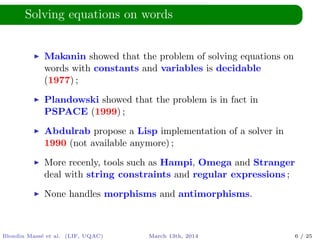 Solving equations on words
Makanin showed that the problem of solving equations on
words with constants and variables is decidable
(1977) ;
Plandowski showed that the problem is in fact in
PSPACE (1999) ;
Abdulrab propose a Lisp implementation of a solver in
1990 (not available anymore) ;
More recenly, tools such as Hampi, Omega and Stranger
deal with string constraints and regular expressions ;
None handles morphisms and antimorphisms.
Blondin Mass´e et al. (LIF, UQAC) March 13th, 2014 6 / 25
 