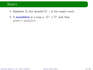 Basics
Alphabet Σ, free monoid Σ∗, ε is the empty word ;
A morphism is a map ϕ : Σ∗ → Σ∗ such that
ϕ(uv) = ϕ(u)ϕ(v) ;
Blondin Mass´e et al. (LIF, UQAC) March 13th, 2014 8 / 25
 