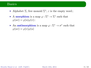 Basics
Alphabet Σ, free monoid Σ∗, ε is the empty word ;
A morphism is a map ϕ : Σ∗ → Σ∗ such that
ϕ(uv) = ϕ(u)ϕ(v) ;
An antimorphism is a map ϕ : Σ∗ → σ∗ such that
ϕ(uv) = ϕ(v)ϕ(u)
Blondin Mass´e et al. (LIF, UQAC) March 13th, 2014 8 / 25
 