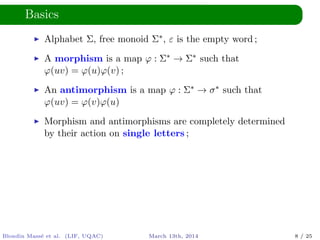 Basics
Alphabet Σ, free monoid Σ∗, ε is the empty word ;
A morphism is a map ϕ : Σ∗ → Σ∗ such that
ϕ(uv) = ϕ(u)ϕ(v) ;
An antimorphism is a map ϕ : Σ∗ → σ∗ such that
ϕ(uv) = ϕ(v)ϕ(u)
Morphism and antimorphisms are completely determined
by their action on single letters ;
Blondin Mass´e et al. (LIF, UQAC) March 13th, 2014 8 / 25
 