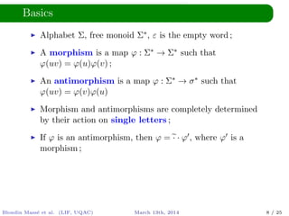 Basics
Alphabet Σ, free monoid Σ∗, ε is the empty word ;
A morphism is a map ϕ : Σ∗ → Σ∗ such that
ϕ(uv) = ϕ(u)ϕ(v) ;
An antimorphism is a map ϕ : Σ∗ → σ∗ such that
ϕ(uv) = ϕ(v)ϕ(u)
Morphism and antimorphisms are completely determined
by their action on single letters ;
If ϕ is an antimorphism, then ϕ = · · ϕ , where ϕ is a
morphism ;
Blondin Mass´e et al. (LIF, UQAC) March 13th, 2014 8 / 25
 