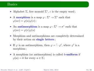 Basics
Alphabet Σ, free monoid Σ∗, ε is the empty word ;
A morphism is a map ϕ : Σ∗ → Σ∗ such that
ϕ(uv) = ϕ(u)ϕ(v) ;
An antimorphism is a map ϕ : Σ∗ → σ∗ such that
ϕ(uv) = ϕ(v)ϕ(u)
Morphism and antimorphisms are completely determined
by their action on single letters ;
If ϕ is an antimorphism, then ϕ = · · ϕ , where ϕ is a
morphism ;
A morphism (or antimorphism) is called k-uniform if
ϕ(a) = k for every a ∈ Σ ;
Blondin Mass´e et al. (LIF, UQAC) March 13th, 2014 8 / 25
 