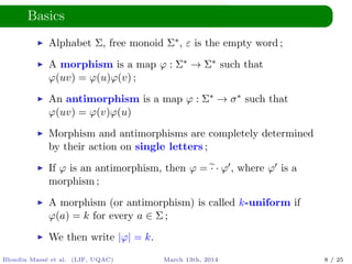Basics
Alphabet Σ, free monoid Σ∗, ε is the empty word ;
A morphism is a map ϕ : Σ∗ → Σ∗ such that
ϕ(uv) = ϕ(u)ϕ(v) ;
An antimorphism is a map ϕ : Σ∗ → σ∗ such that
ϕ(uv) = ϕ(v)ϕ(u)
Morphism and antimorphisms are completely determined
by their action on single letters ;
If ϕ is an antimorphism, then ϕ = · · ϕ , where ϕ is a
morphism ;
A morphism (or antimorphism) is called k-uniform if
ϕ(a) = k for every a ∈ Σ ;
We then write |ϕ| = k.
Blondin Mass´e et al. (LIF, UQAC) March 13th, 2014 8 / 25
 