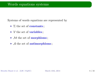 Words equations systems
Systems of words equations are represented by
Σ the set of constants ;
V the set of variables ;
M the set of morphisms ;
A the set of antimorphisms ;
Blondin Mass´e et al. (LIF, UQAC) March 13th, 2014 9 / 25
 