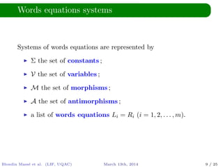 Words equations systems
Systems of words equations are represented by
Σ the set of constants ;
V the set of variables ;
M the set of morphisms ;
A the set of antimorphisms ;
a list of words equations Li = Ri (i = 1, 2, . . . , m).
Blondin Mass´e et al. (LIF, UQAC) March 13th, 2014 9 / 25
 