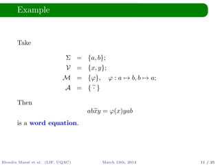 Example
Take
Σ = {a, b};
V = {x, y};
M = {ϕ}, ϕ : a → b, b → a;
A = { · }
Then
abxy = ϕ(x)yab
is a word equation.
Blondin Mass´e et al. (LIF, UQAC) March 13th, 2014 11 / 25
 