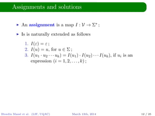 Assignments and solutions
An assignment is a map I : V → Σ∗ ;
Is is naturally extended as follows
1. I(ε) = ε ;
2. I(u) = u, for u ∈ Σ ;
3. I(u1 · u2 · · · uk) = I(u1) · I(u2) · · · I(uk), if ui is an
expression (i = 1, 2, . . . , k) ;
Blondin Mass´e et al. (LIF, UQAC) March 13th, 2014 12 / 25
 