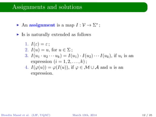 Assignments and solutions
An assignment is a map I : V → Σ∗ ;
Is is naturally extended as follows
1. I(ε) = ε ;
2. I(u) = u, for u ∈ Σ ;
3. I(u1 · u2 · · · uk) = I(u1) · I(u2) · · · I(uk), if ui is an
expression (i = 1, 2, . . . , k) ;
4. I(ϕ(u)) = ϕ(I(u)), if ϕ ∈ M ∪ A and u is an
expression.
Blondin Mass´e et al. (LIF, UQAC) March 13th, 2014 12 / 25
 