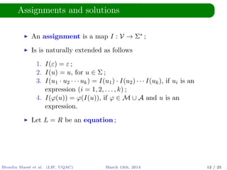 Assignments and solutions
An assignment is a map I : V → Σ∗ ;
Is is naturally extended as follows
1. I(ε) = ε ;
2. I(u) = u, for u ∈ Σ ;
3. I(u1 · u2 · · · uk) = I(u1) · I(u2) · · · I(uk), if ui is an
expression (i = 1, 2, . . . , k) ;
4. I(ϕ(u)) = ϕ(I(u)), if ϕ ∈ M ∪ A and u is an
expression.
Let L = R be an equation ;
Blondin Mass´e et al. (LIF, UQAC) March 13th, 2014 12 / 25
 