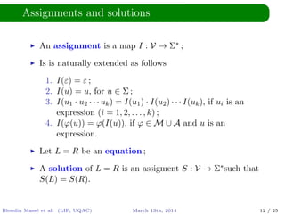 Assignments and solutions
An assignment is a map I : V → Σ∗ ;
Is is naturally extended as follows
1. I(ε) = ε ;
2. I(u) = u, for u ∈ Σ ;
3. I(u1 · u2 · · · uk) = I(u1) · I(u2) · · · I(uk), if ui is an
expression (i = 1, 2, . . . , k) ;
4. I(ϕ(u)) = ϕ(I(u)), if ϕ ∈ M ∪ A and u is an
expression.
Let L = R be an equation ;
A solution of L = R is an assigment S : V → Σ∗such that
S(L) = S(R).
Blondin Mass´e et al. (LIF, UQAC) March 13th, 2014 12 / 25
 