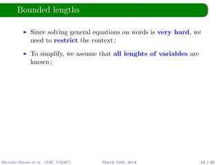 Bounded lengths
Since solving general equations on words is very hard, we
need to restrict the context ;
To simplify, we assume that all lenghts of variables are
known ;
Blondin Mass´e et al. (LIF, UQAC) March 13th, 2014 13 / 25
 