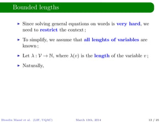 Bounded lengths
Since solving general equations on words is very hard, we
need to restrict the context ;
To simplify, we assume that all lenghts of variables are
known ;
Let λ : V → N, where λ(v) is the length of the variable v ;
Naturally,
Blondin Mass´e et al. (LIF, UQAC) March 13th, 2014 13 / 25
 