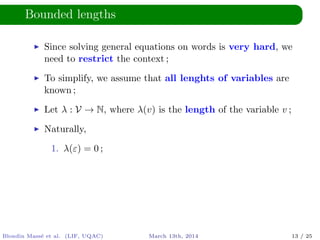Bounded lengths
Since solving general equations on words is very hard, we
need to restrict the context ;
To simplify, we assume that all lenghts of variables are
known ;
Let λ : V → N, where λ(v) is the length of the variable v ;
Naturally,
1. λ(ε) = 0 ;
Blondin Mass´e et al. (LIF, UQAC) March 13th, 2014 13 / 25
 