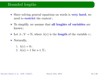 Bounded lengths
Since solving general equations on words is very hard, we
need to restrict the context ;
To simplify, we assume that all lenghts of variables are
known ;
Let λ : V → N, where λ(v) is the length of the variable v ;
Naturally,
1. λ(ε) = 0 ;
2. λ(u) = 1 for u ∈ Σ ;
Blondin Mass´e et al. (LIF, UQAC) March 13th, 2014 13 / 25
 