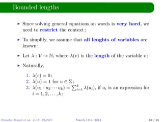 Bounded lengths
Since solving general equations on words is very hard, we
need to restrict the context ;
To simplify, we assume that all lenghts of variables are
known ;
Let λ : V → N, where λ(v) is the length of the variable v ;
Naturally,
1. λ(ε) = 0 ;
2. λ(u) = 1 for u ∈ Σ ;
3. λ(u1 · u2 · · · uk) = k
i=1 λ(ui), if ui is an expression for
i = 1, 2, . . . , k ;
Blondin Mass´e et al. (LIF, UQAC) March 13th, 2014 13 / 25
 