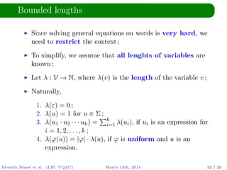Bounded lengths
Since solving general equations on words is very hard, we
need to restrict the context ;
To simplify, we assume that all lenghts of variables are
known ;
Let λ : V → N, where λ(v) is the length of the variable v ;
Naturally,
1. λ(ε) = 0 ;
2. λ(u) = 1 for u ∈ Σ ;
3. λ(u1 · u2 · · · uk) = k
i=1 λ(ui), if ui is an expression for
i = 1, 2, . . . , k ;
4. λ(ϕ(u)) = |ϕ| · λ(u), if ϕ is uniform and u is an
expression.
Blondin Mass´e et al. (LIF, UQAC) March 13th, 2014 13 / 25
 