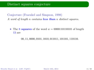 Distinct squares conjecture
Conjecture (Fraenkel and Simpson, 1998)
A word of length n contains less than n distinct squares.
The 8 squares of the word w = 0000110110101 of length
13 are
00, 11, 0000, 0101, 1010, 011011, 101101, 110110.
Blondin Mass´e et al. (LIF, UQAC) March 13th, 2014 4 / 25
 
