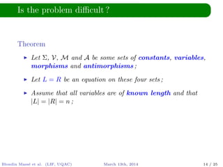 Is the problem diﬃcult ?
Theorem
Let Σ, V, M and A be some sets of constants, variables,
morphisms and antimorphisms ;
Let L = R be an equation on these four sets ;
Assume that all variables are of known length and that
|L| = |R| = n ;
Blondin Mass´e et al. (LIF, UQAC) March 13th, 2014 14 / 25
 