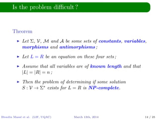 Is the problem diﬃcult ?
Theorem
Let Σ, V, M and A be some sets of constants, variables,
morphisms and antimorphisms ;
Let L = R be an equation on these four sets ;
Assume that all variables are of known length and that
|L| = |R| = n ;
Then the problem of determining if some solution
S : V → Σ∗ exists for L = R is NP-complete.
Blondin Mass´e et al. (LIF, UQAC) March 13th, 2014 14 / 25
 