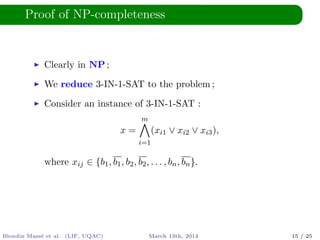 Proof of NP-completeness
Clearly in NP ;
We reduce 3-IN-1-SAT to the problem ;
Consider an instance of 3-IN-1-SAT :
x =
m
i=1
(xi1 ∨ xi2 ∨ xi3),
where xij ∈ {b1, b1, b2, b2, . . . , bn, bn}.
Blondin Mass´e et al. (LIF, UQAC) March 13th, 2014 15 / 25
 