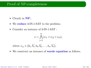 Proof of NP-completeness
Clearly in NP ;
We reduce 3-IN-1-SAT to the problem ;
Consider an instance of 3-IN-1-SAT :
x =
m
i=1
(xi1 ∨ xi2 ∨ xi3),
where xij ∈ {b1, b1, b2, b2, . . . , bn, bn}.
We construct an instance of words equation as follows.
Blondin Mass´e et al. (LIF, UQAC) March 13th, 2014 15 / 25
 